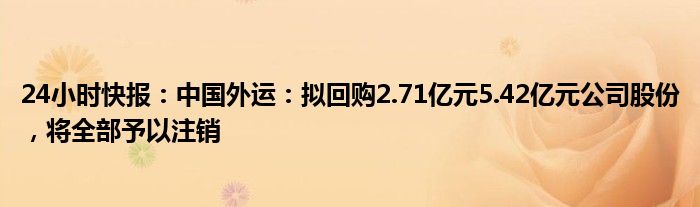 24小时快报：中国外运：拟回购2.71亿元5.42亿元公司股份，将全部予以注销