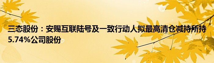 三态股份：安赐互联陆号及一致行动人拟最高清仓减持所持5.74%公司股份