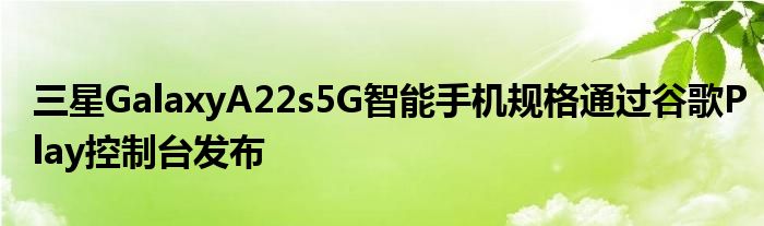 三星GalaxyA22s5G智能手机规格通过谷歌Play控制台发布