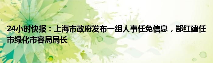 24小时快报：上海市政府发布一组人事任免信息，郜红建任市绿化市容局局长