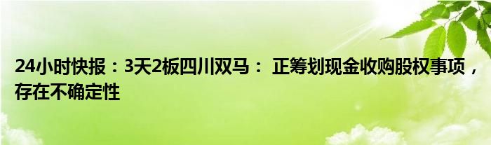 24小时快报：3天2板四川双马： 正筹划现金收购股权事项，存在不确定性