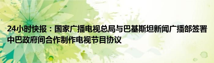 24小时快报：国家广播电视总局与巴基斯坦新闻广播部签署中巴政府间合作制作电视节目协议