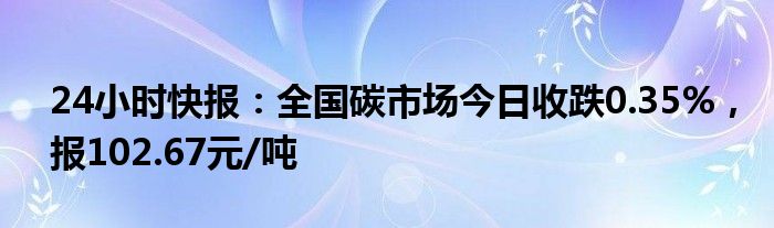 24小时快报：全国碳市场今日收跌0.35%，报102.67元/吨