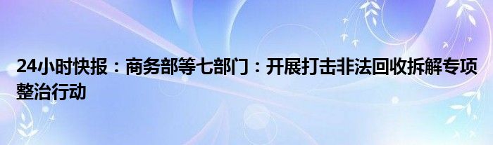 24小时快报：商务部等七部门：开展打击非法回收拆解专项整治行动