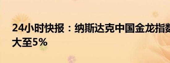 24小时快报：纳斯达克中国金龙指数跌幅扩大至5%