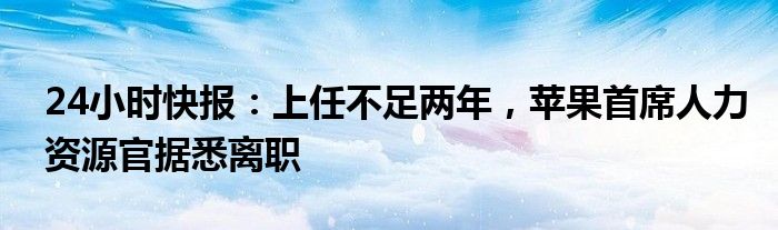 24小时快报：上任不足两年，苹果首席人力资源官据悉离职