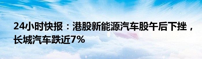 24小时快报：港股新能源汽车股午后下挫，长城汽车跌近7%