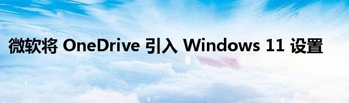 微软将 OneDrive 引入 Windows 11 设置