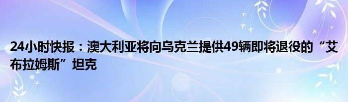 24小时快报：澳大利亚将向乌克兰提供49辆即将退役的“艾布拉姆斯”坦克