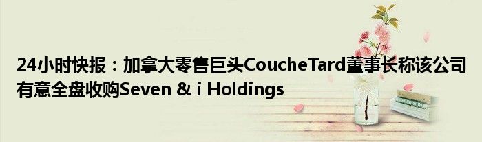 24小时快报：加拿大零售巨头CoucheTard董事长称该公司有意全盘收购Seven & i Holdings