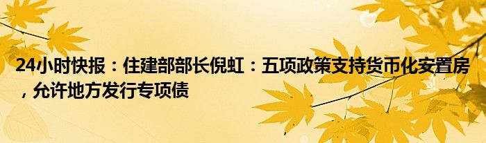 24小时快报：住建部部长倪虹：五项政策支持货币化安置房，允许地方发行专项债