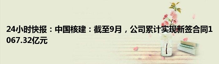 24小时快报：中国核建：截至9月，公司累计实现新签合同1067.32亿元