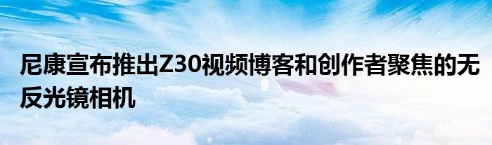 尼康宣布推出Z30视频博客和创作者聚焦的无反光镜相机