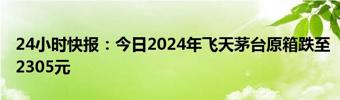 24小时快报：今日2024年飞天茅台原箱跌至2305元