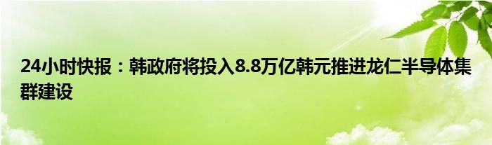 24小时快报：韩政府将投入8.8万亿韩元推进龙仁半导体集群建设