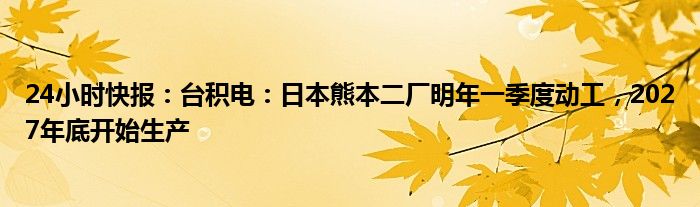 24小时快报：台积电：日本熊本二厂明年一季度动工，2027年底开始生产