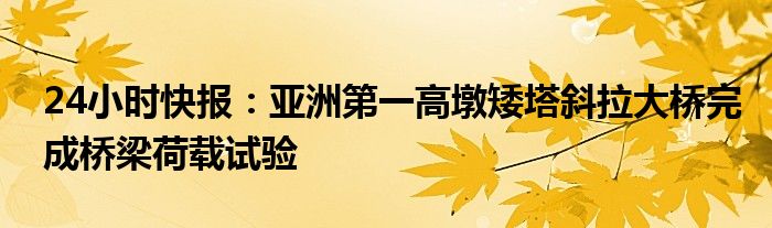 24小时快报：亚洲第一高墩矮塔斜拉大桥完成桥梁荷载试验