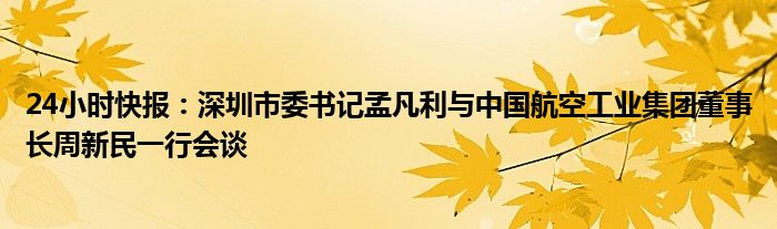 24小时快报：深圳市委书记孟凡利与中国航空工业集团董事长周新民一行会谈