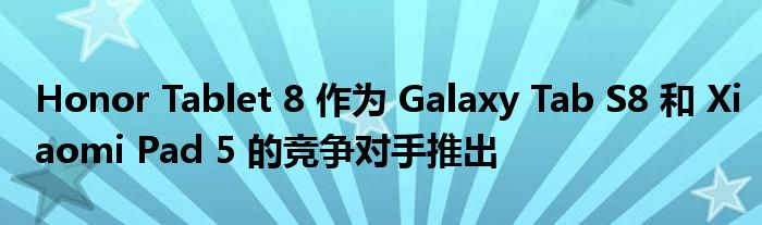 Honor Tablet 8 作为 Galaxy Tab S8 和 Xiaomi Pad 5 的竞争对手推出