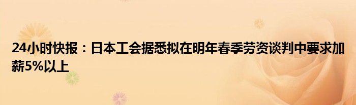 24小时快报：日本工会据悉拟在明年春季劳资谈判中要求加薪5%以上