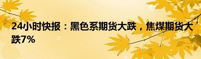 24小时快报：黑色系期货大跌，焦煤期货大跌7%