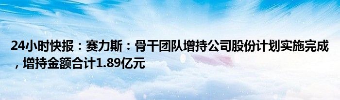 24小时快报：赛力斯：骨干团队增持公司股份计划实施完成，增持金额合计1.89亿元