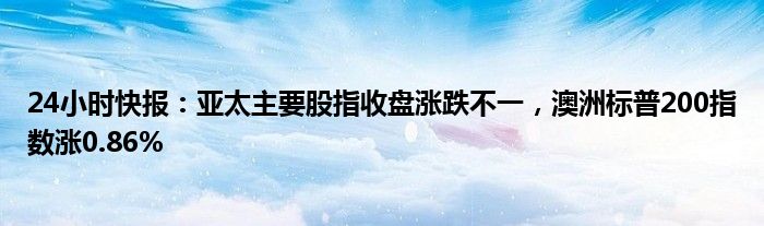 24小时快报：亚太主要股指收盘涨跌不一，澳洲标普200指数涨0.86%