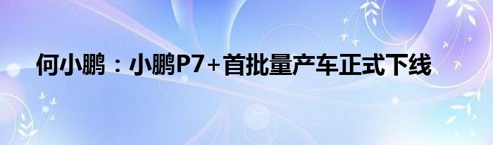 何小鹏：小鹏P7+首批量产车正式下线