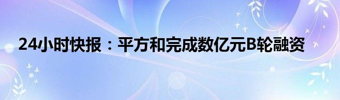 24小时快报：平方和完成数亿元B轮融资