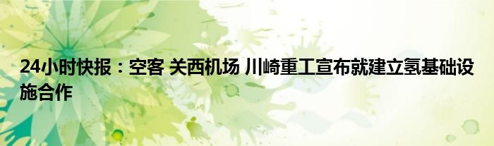 24小时快报：空客 关西机场 川崎重工宣布就建立氢基础设施合作