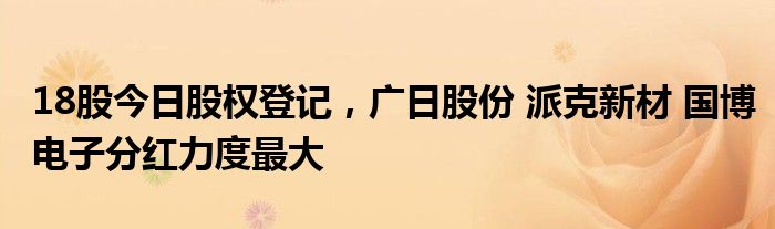 18股今日股权登记，广日股份 派克新材 国博电子分红力度最大