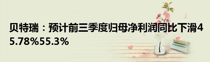 贝特瑞：预计前三季度归母净利润同比下滑45.78%55.3%