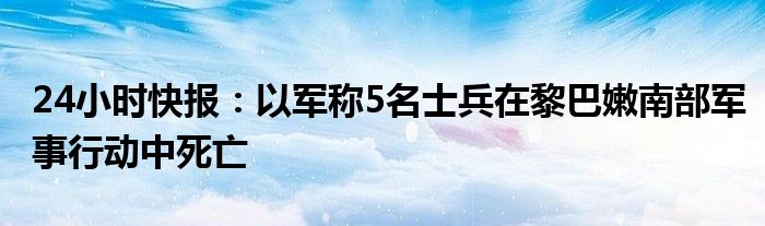 24小时快报：以军称5名士兵在黎巴嫩南部军事行动中死亡