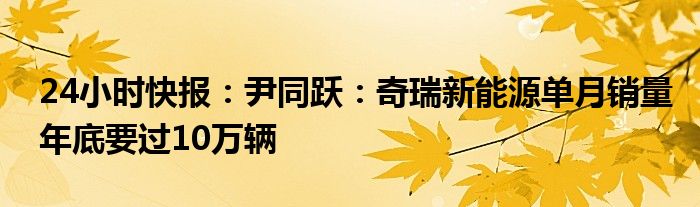 24小时快报：尹同跃：奇瑞新能源单月销量年底要过10万辆