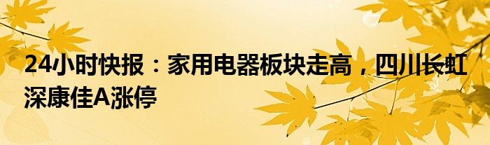 24小时快报：家用电器板块走高，四川长虹 深康佳A涨停