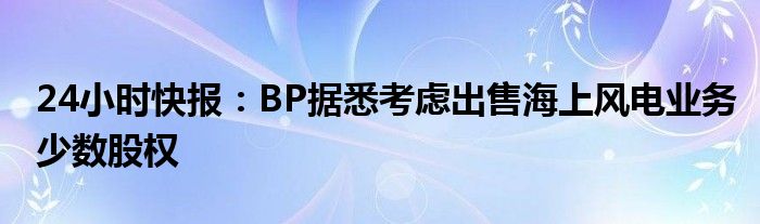 24小时快报：BP据悉考虑出售海上风电业务少数股权