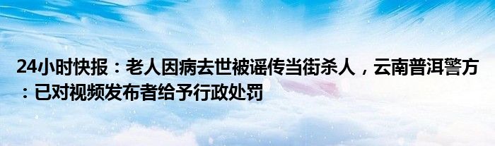 24小时快报：老人因病去世被谣传当街杀人，云南普洱警方：已对视频发布者给予行政处罚