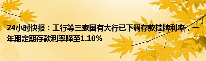 24小时快报：工行等三家国有大行已下调存款挂牌利率，一年期定期存款利率降至1.10%