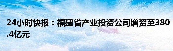 24小时快报：福建省产业投资公司增资至380.4亿元