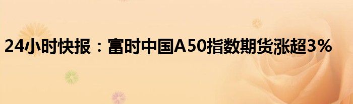 24小时快报：富时中国A50指数期货涨超3%