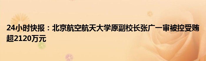 24小时快报：北京航空航天大学原副校长张广一审被控受贿超2120万元