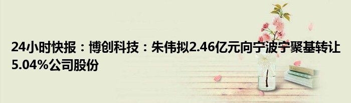 24小时快报：博创科技：朱伟拟2.46亿元向宁波宁聚基转让5.04%公司股份