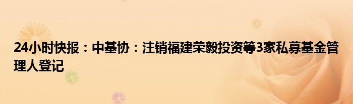 24小时快报：中基协：注销福建荣毅投资等3家私募基金管理人登记