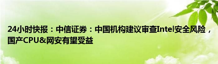 24小时快报：中信证券：中国机构建议审查Intel安全风险，国产CPU&网安有望受益