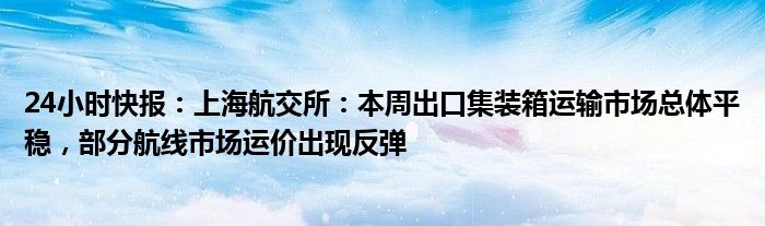 24小时快报：上海航交所：本周出口集装箱运输市场总体平稳，部分航线市场运价出现反弹