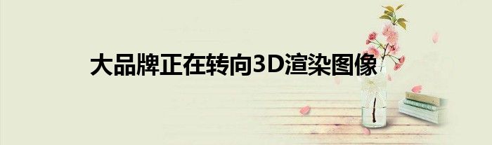 大品牌正在转向3D渲染图像