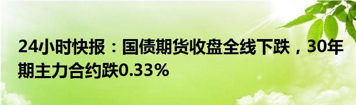 24小时快报：国债期货收盘全线下跌，30年期主力合约跌0.33%