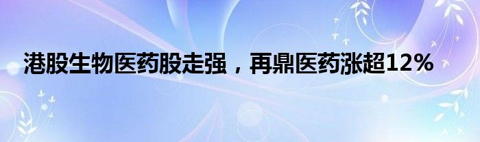 港股生物医药股走强，再鼎医药涨超12%