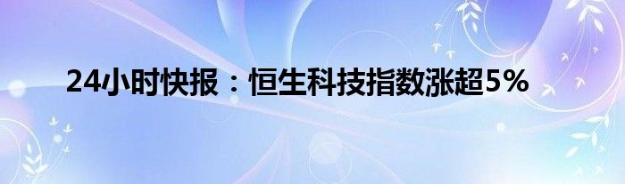 24小时快报：恒生科技指数涨超5%