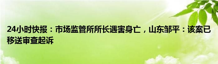 24小时快报：市场监管所所长遇害身亡，山东邹平：该案已移送审查起诉